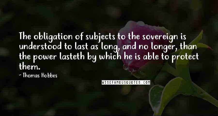 Thomas Hobbes Quotes: The obligation of subjects to the sovereign is understood to last as long, and no longer, than the power lasteth by which he is able to protect them.