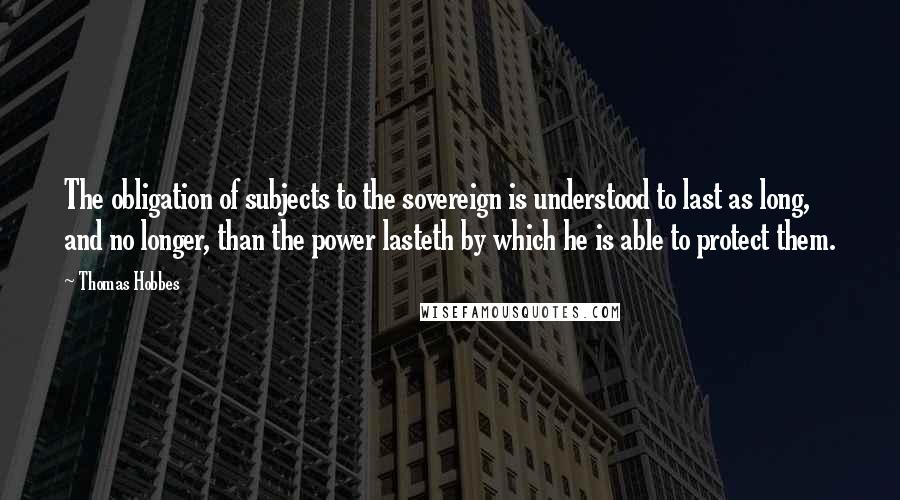 Thomas Hobbes Quotes: The obligation of subjects to the sovereign is understood to last as long, and no longer, than the power lasteth by which he is able to protect them.