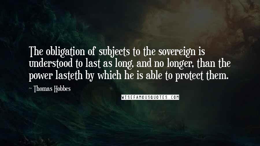 Thomas Hobbes Quotes: The obligation of subjects to the sovereign is understood to last as long, and no longer, than the power lasteth by which he is able to protect them.