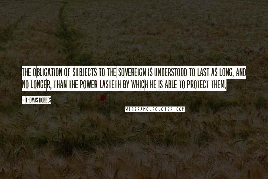 Thomas Hobbes Quotes: The obligation of subjects to the sovereign is understood to last as long, and no longer, than the power lasteth by which he is able to protect them.