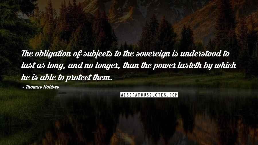 Thomas Hobbes Quotes: The obligation of subjects to the sovereign is understood to last as long, and no longer, than the power lasteth by which he is able to protect them.