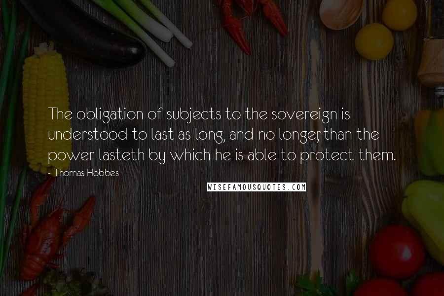 Thomas Hobbes Quotes: The obligation of subjects to the sovereign is understood to last as long, and no longer, than the power lasteth by which he is able to protect them.