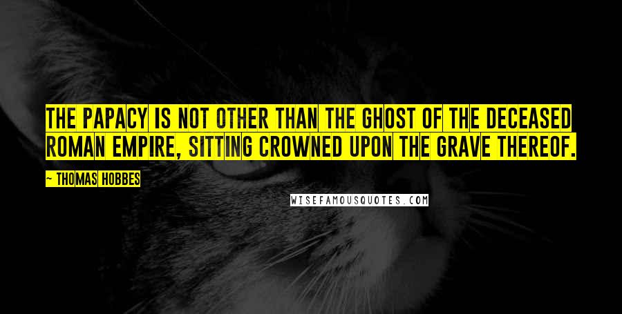 Thomas Hobbes Quotes: The Papacy is not other than the Ghost of the deceased Roman Empire, sitting crowned upon the grave thereof.