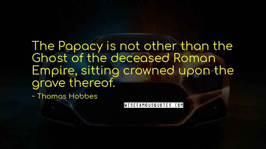 Thomas Hobbes Quotes: The Papacy is not other than the Ghost of the deceased Roman Empire, sitting crowned upon the grave thereof.