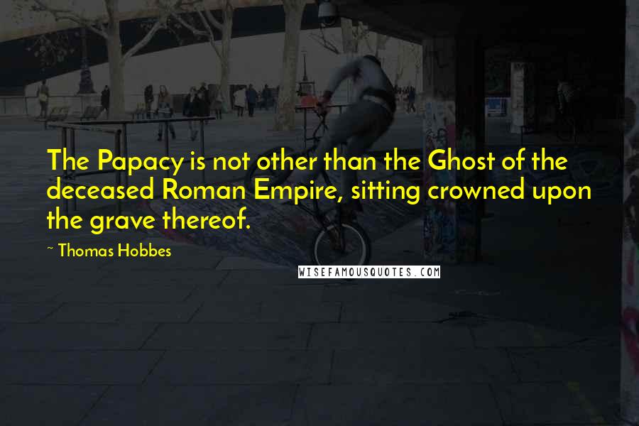 Thomas Hobbes Quotes: The Papacy is not other than the Ghost of the deceased Roman Empire, sitting crowned upon the grave thereof.