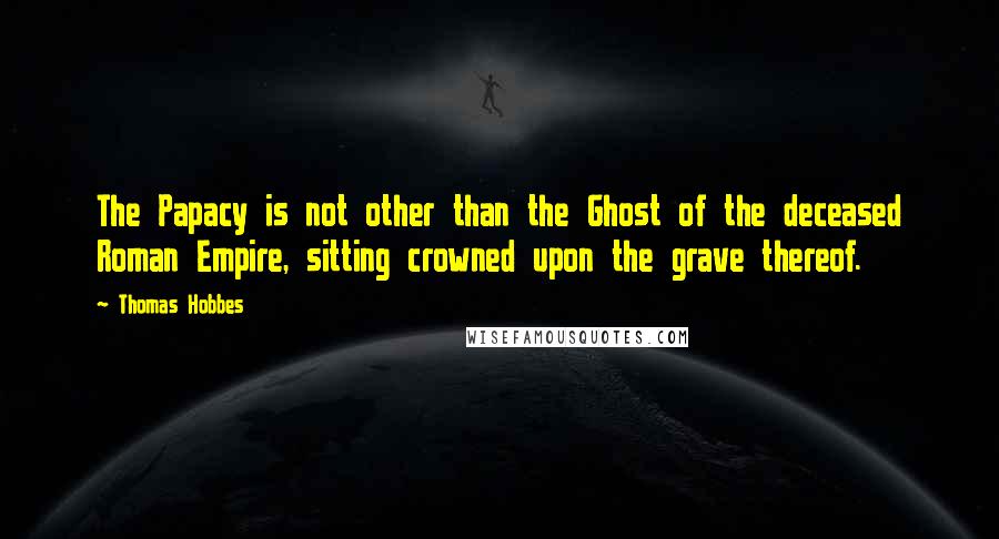 Thomas Hobbes Quotes: The Papacy is not other than the Ghost of the deceased Roman Empire, sitting crowned upon the grave thereof.