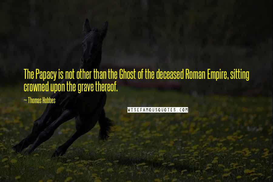 Thomas Hobbes Quotes: The Papacy is not other than the Ghost of the deceased Roman Empire, sitting crowned upon the grave thereof.