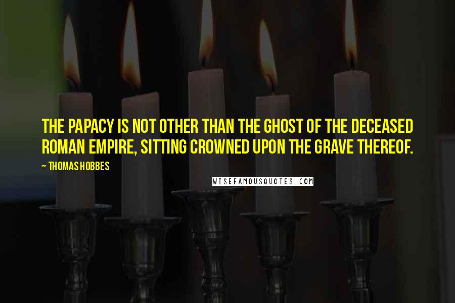 Thomas Hobbes Quotes: The Papacy is not other than the Ghost of the deceased Roman Empire, sitting crowned upon the grave thereof.