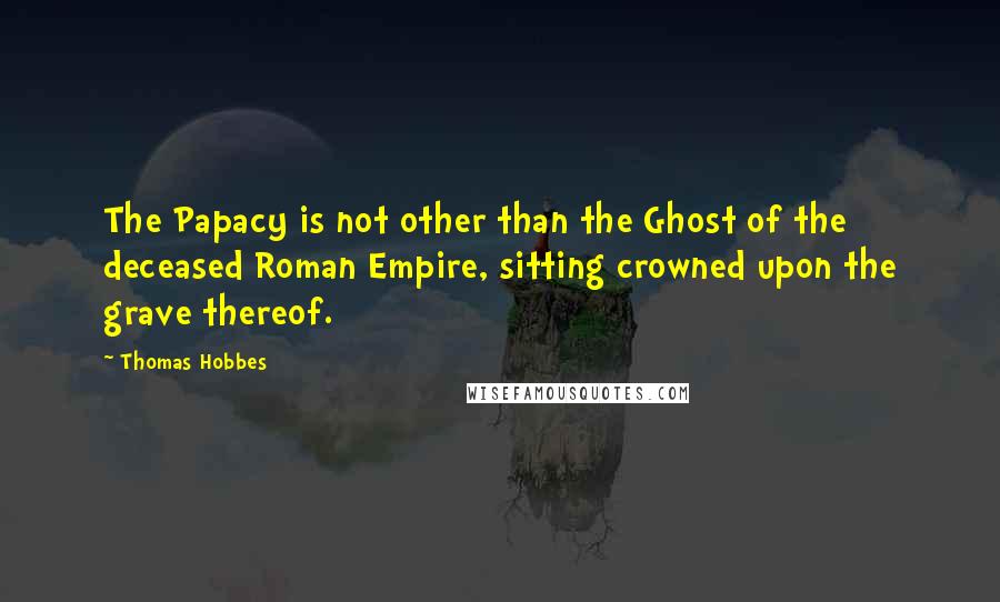 Thomas Hobbes Quotes: The Papacy is not other than the Ghost of the deceased Roman Empire, sitting crowned upon the grave thereof.