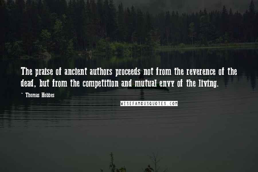 Thomas Hobbes Quotes: The praise of ancient authors proceeds not from the reverence of the dead, but from the competition and mutual envy of the living.