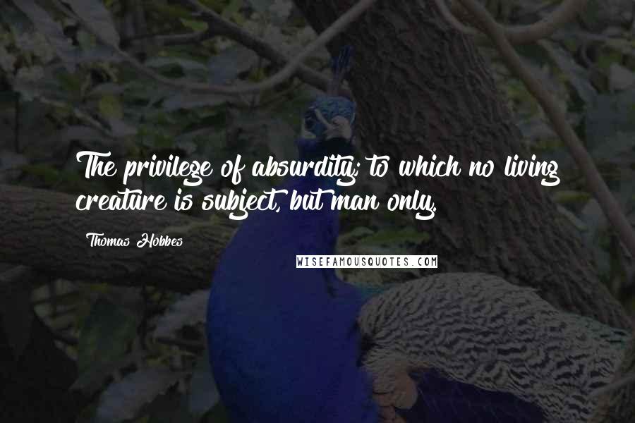 Thomas Hobbes Quotes: The privilege of absurdity; to which no living creature is subject, but man only.