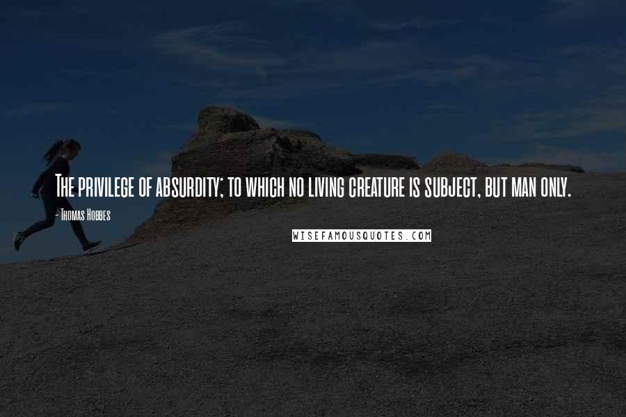 Thomas Hobbes Quotes: The privilege of absurdity; to which no living creature is subject, but man only.