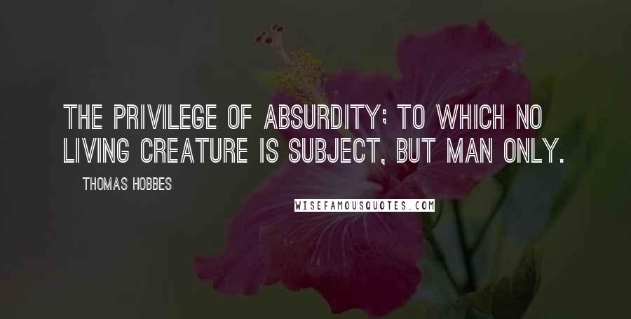 Thomas Hobbes Quotes: The privilege of absurdity; to which no living creature is subject, but man only.