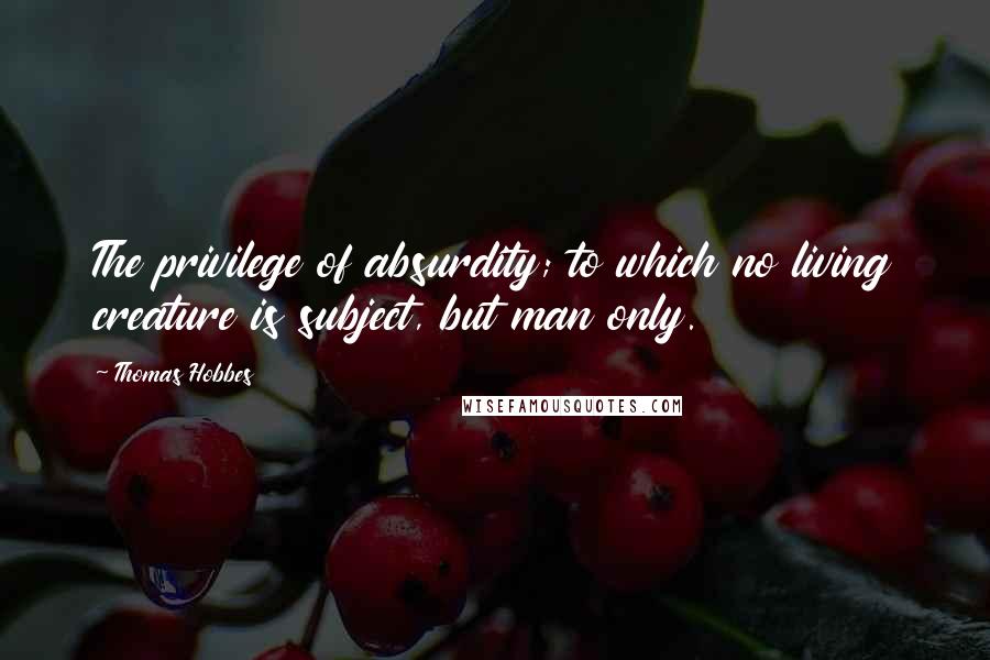 Thomas Hobbes Quotes: The privilege of absurdity; to which no living creature is subject, but man only.