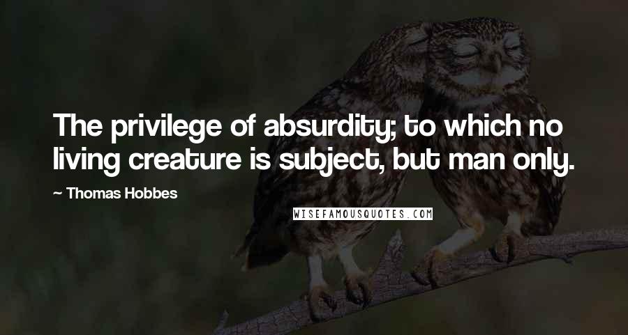 Thomas Hobbes Quotes: The privilege of absurdity; to which no living creature is subject, but man only.