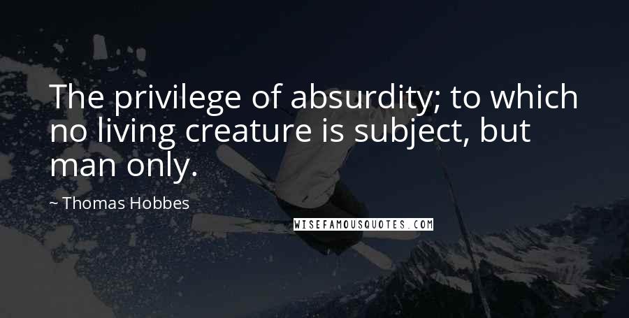Thomas Hobbes Quotes: The privilege of absurdity; to which no living creature is subject, but man only.