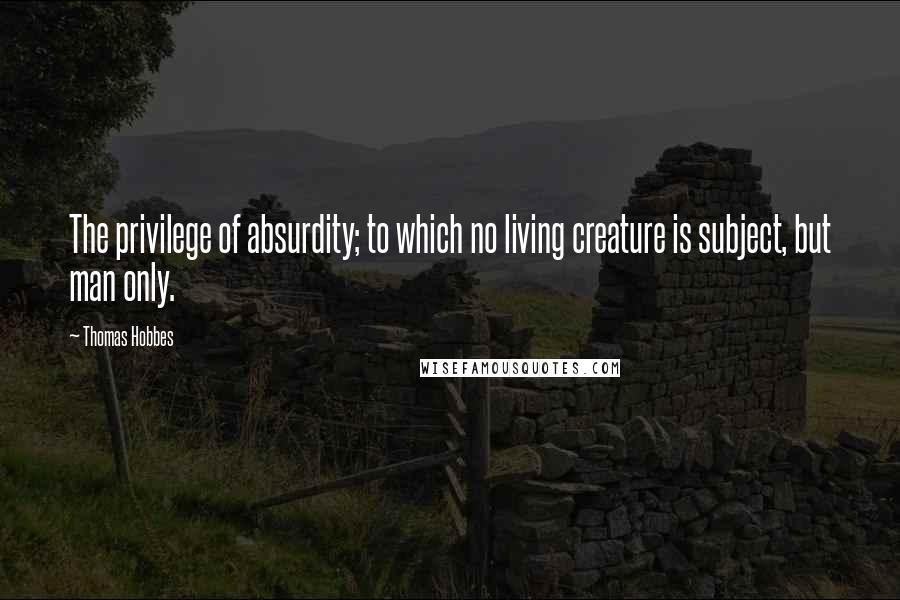 Thomas Hobbes Quotes: The privilege of absurdity; to which no living creature is subject, but man only.