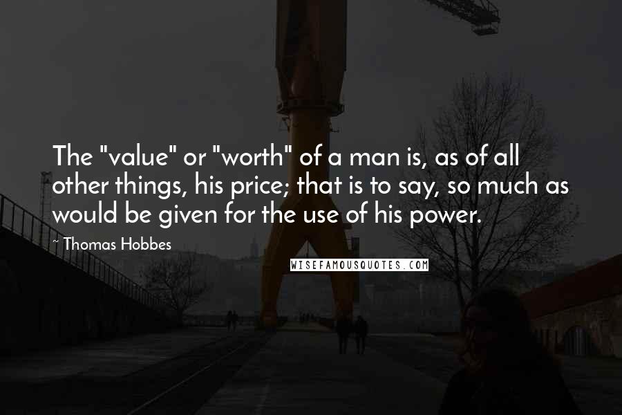 Thomas Hobbes Quotes: The "value" or "worth" of a man is, as of all other things, his price; that is to say, so much as would be given for the use of his power.