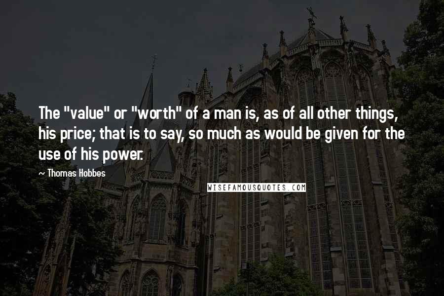 Thomas Hobbes Quotes: The "value" or "worth" of a man is, as of all other things, his price; that is to say, so much as would be given for the use of his power.