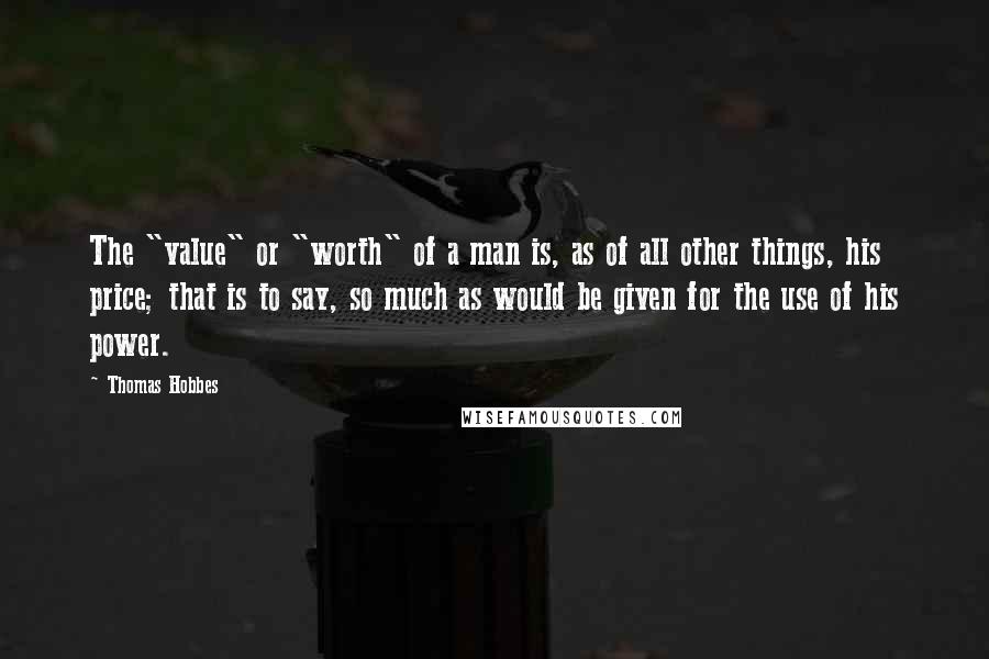 Thomas Hobbes Quotes: The "value" or "worth" of a man is, as of all other things, his price; that is to say, so much as would be given for the use of his power.