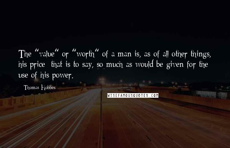 Thomas Hobbes Quotes: The "value" or "worth" of a man is, as of all other things, his price; that is to say, so much as would be given for the use of his power.