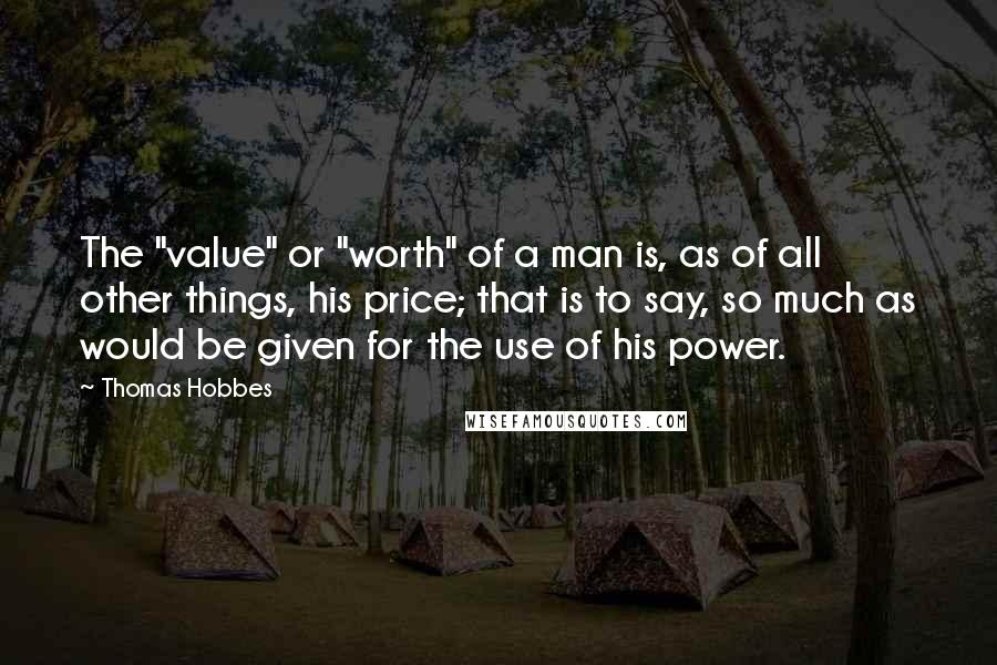 Thomas Hobbes Quotes: The "value" or "worth" of a man is, as of all other things, his price; that is to say, so much as would be given for the use of his power.