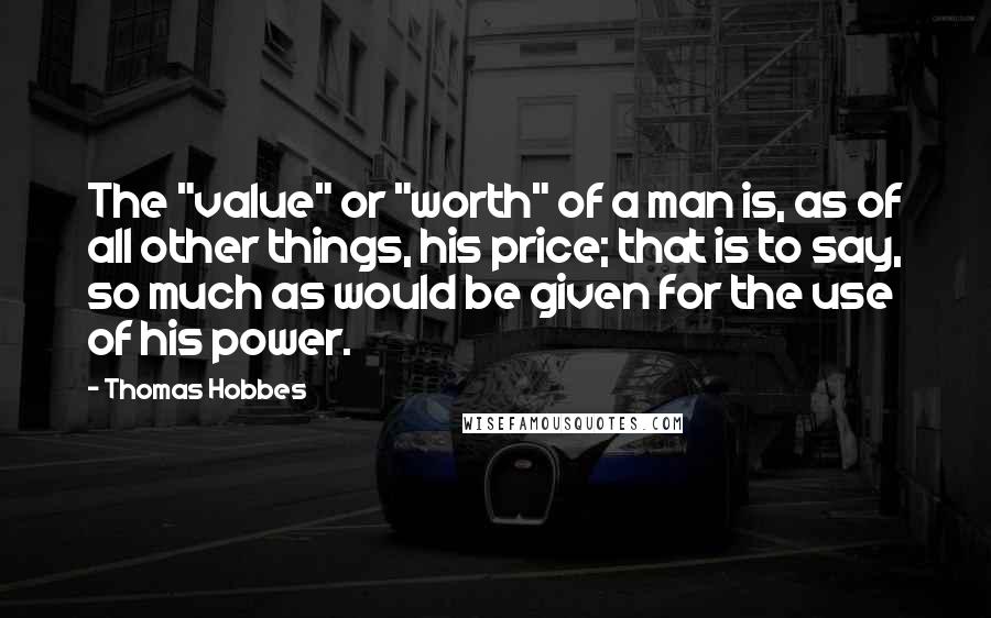 Thomas Hobbes Quotes: The "value" or "worth" of a man is, as of all other things, his price; that is to say, so much as would be given for the use of his power.