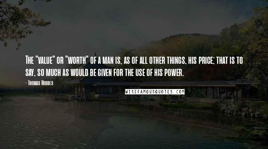 Thomas Hobbes Quotes: The "value" or "worth" of a man is, as of all other things, his price; that is to say, so much as would be given for the use of his power.