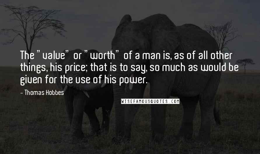 Thomas Hobbes Quotes: The "value" or "worth" of a man is, as of all other things, his price; that is to say, so much as would be given for the use of his power.