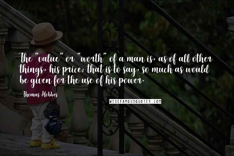 Thomas Hobbes Quotes: The "value" or "worth" of a man is, as of all other things, his price; that is to say, so much as would be given for the use of his power.