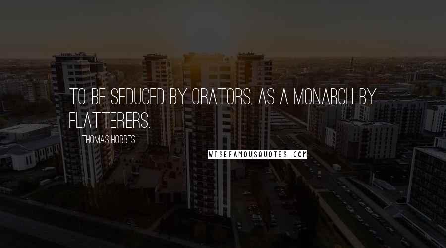 Thomas Hobbes Quotes: To be seduced by Orators, as a Monarch by Flatterers.