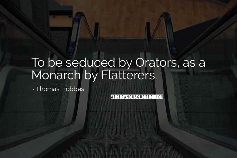 Thomas Hobbes Quotes: To be seduced by Orators, as a Monarch by Flatterers.