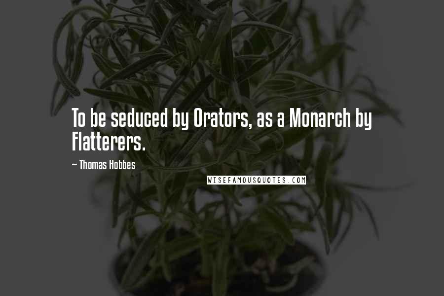 Thomas Hobbes Quotes: To be seduced by Orators, as a Monarch by Flatterers.