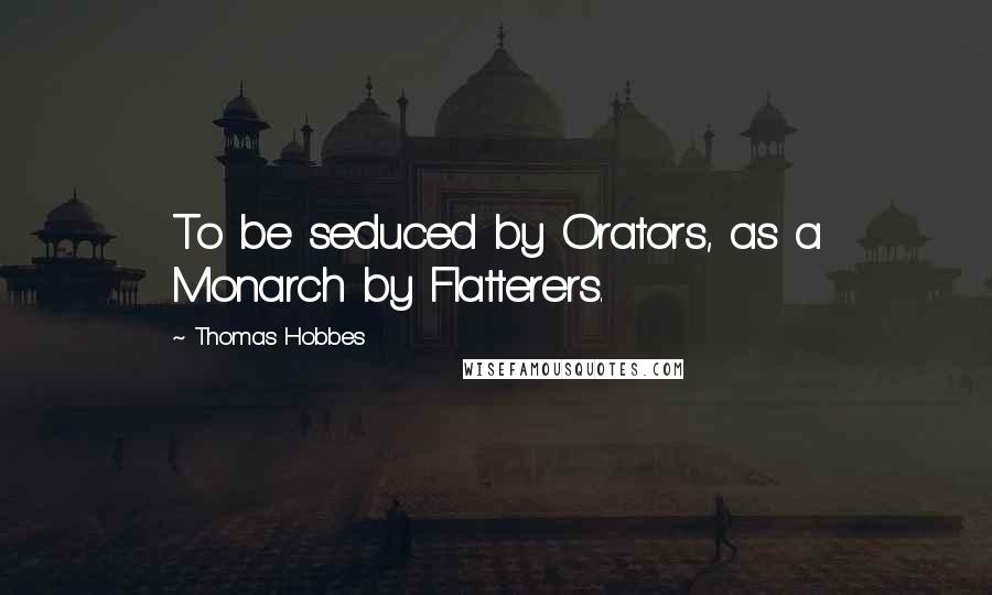 Thomas Hobbes Quotes: To be seduced by Orators, as a Monarch by Flatterers.