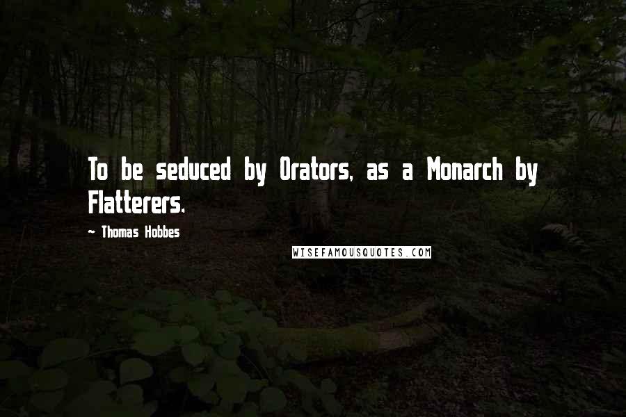 Thomas Hobbes Quotes: To be seduced by Orators, as a Monarch by Flatterers.
