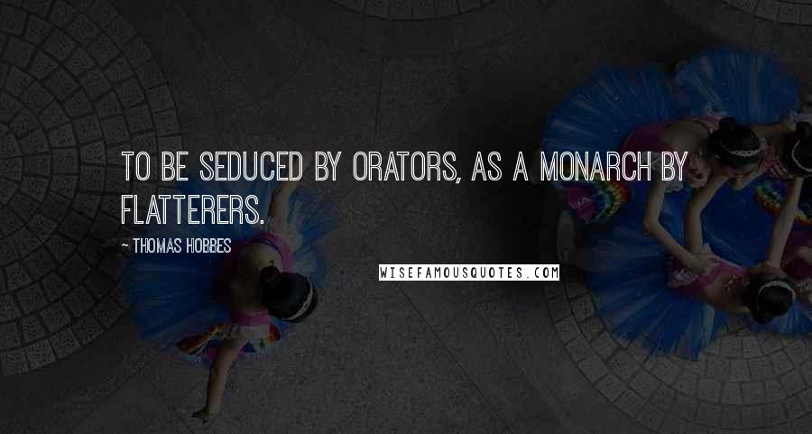 Thomas Hobbes Quotes: To be seduced by Orators, as a Monarch by Flatterers.