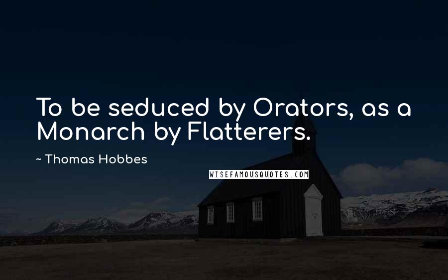 Thomas Hobbes Quotes: To be seduced by Orators, as a Monarch by Flatterers.