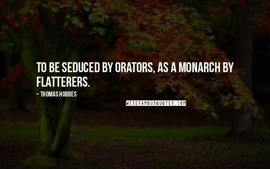Thomas Hobbes Quotes: To be seduced by Orators, as a Monarch by Flatterers.