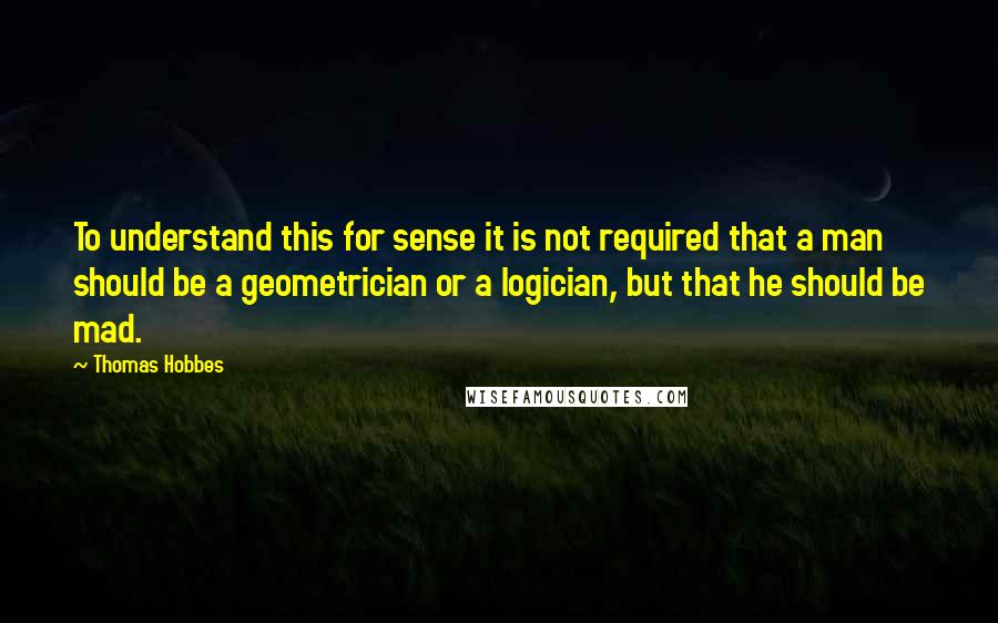 Thomas Hobbes Quotes: To understand this for sense it is not required that a man should be a geometrician or a logician, but that he should be mad.