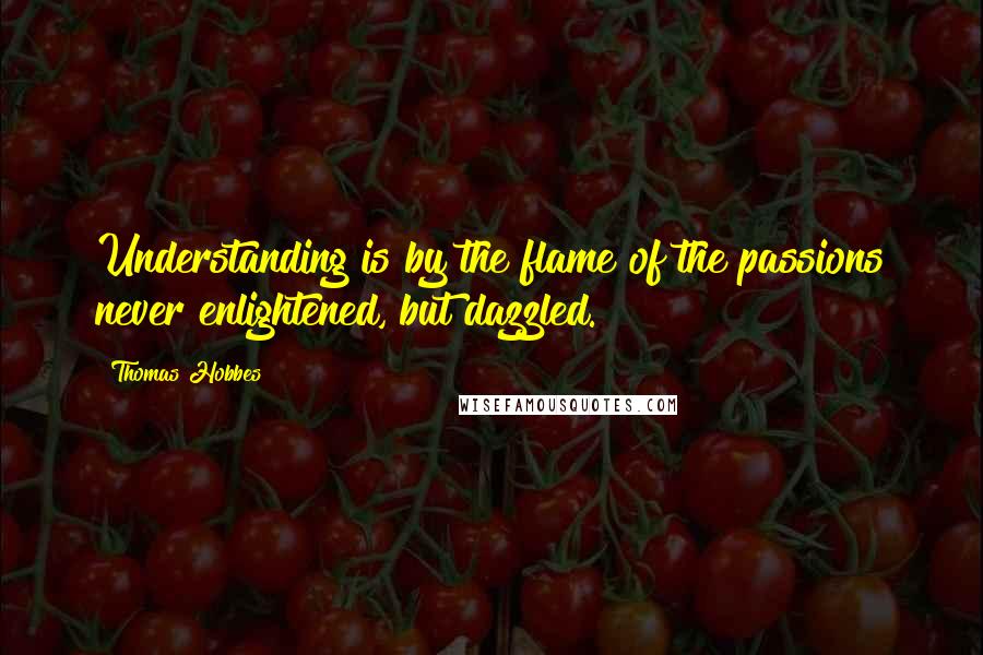 Thomas Hobbes Quotes: Understanding is by the flame of the passions never enlightened, but dazzled.