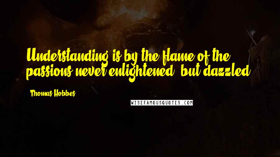 Thomas Hobbes Quotes: Understanding is by the flame of the passions never enlightened, but dazzled.