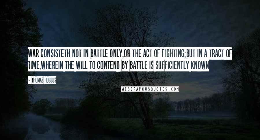 Thomas Hobbes Quotes: War consisteth not in battle only,or the act of fighting;but in a tract of time,wherein the will to contend by battle is sufficiently known