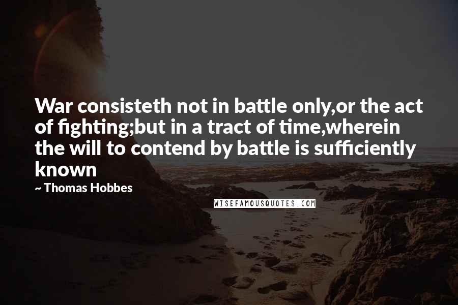 Thomas Hobbes Quotes: War consisteth not in battle only,or the act of fighting;but in a tract of time,wherein the will to contend by battle is sufficiently known