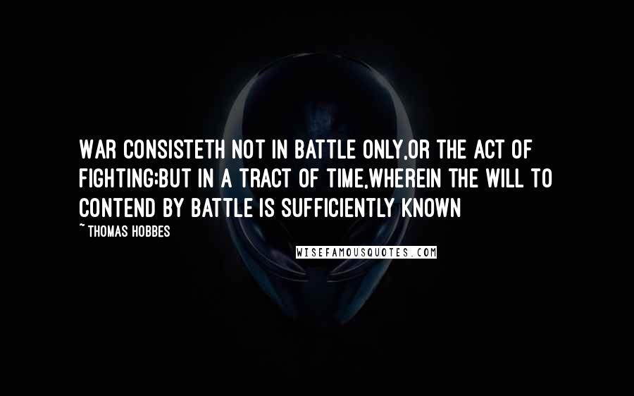 Thomas Hobbes Quotes: War consisteth not in battle only,or the act of fighting;but in a tract of time,wherein the will to contend by battle is sufficiently known