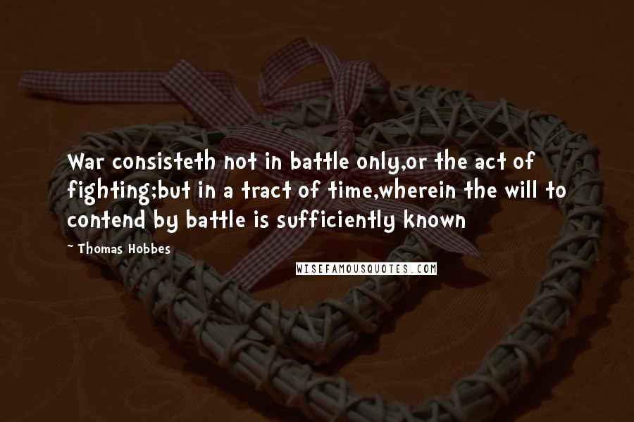 Thomas Hobbes Quotes: War consisteth not in battle only,or the act of fighting;but in a tract of time,wherein the will to contend by battle is sufficiently known