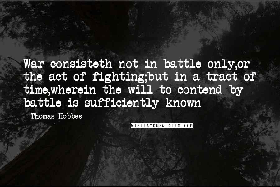 Thomas Hobbes Quotes: War consisteth not in battle only,or the act of fighting;but in a tract of time,wherein the will to contend by battle is sufficiently known