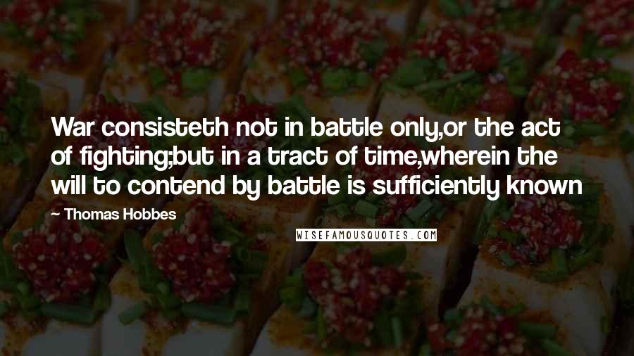 Thomas Hobbes Quotes: War consisteth not in battle only,or the act of fighting;but in a tract of time,wherein the will to contend by battle is sufficiently known