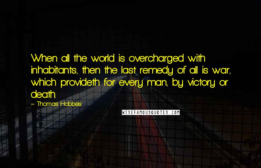 Thomas Hobbes Quotes: When all the world is overcharged with inhabitants, then the last remedy of all is war, which provideth for every man, by victory or death.