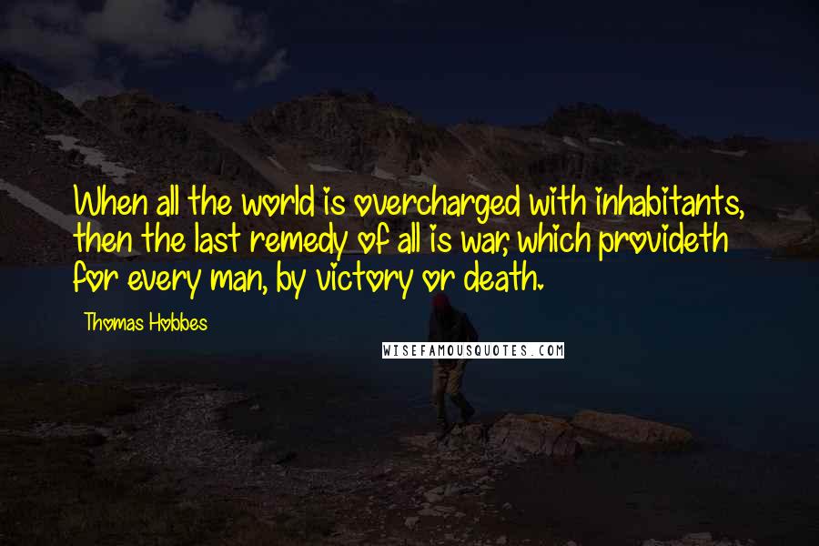 Thomas Hobbes Quotes: When all the world is overcharged with inhabitants, then the last remedy of all is war, which provideth for every man, by victory or death.