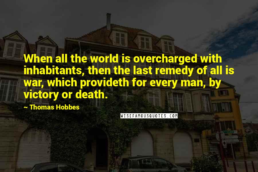 Thomas Hobbes Quotes: When all the world is overcharged with inhabitants, then the last remedy of all is war, which provideth for every man, by victory or death.